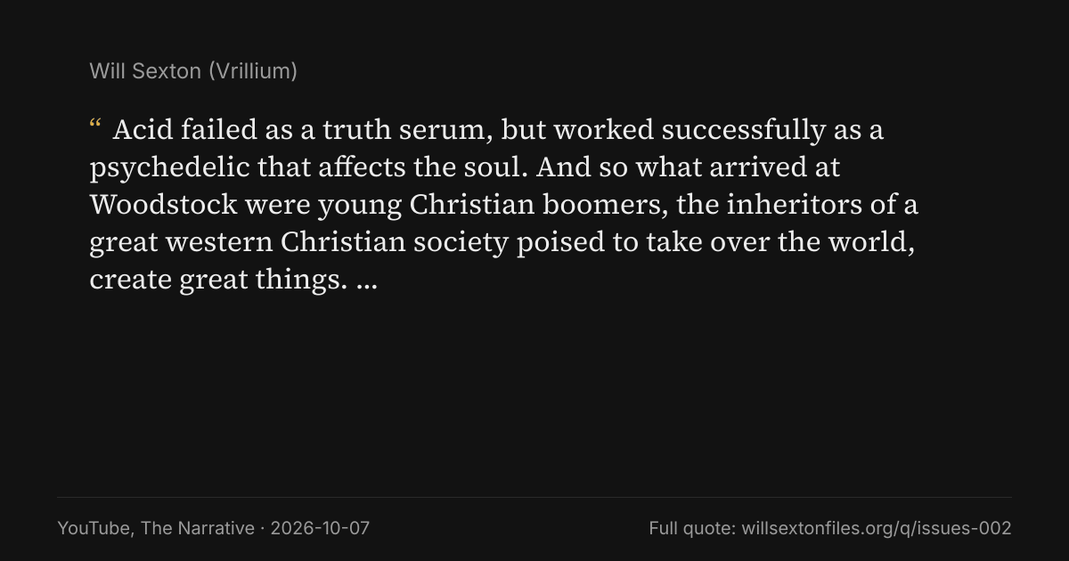 Quote card. Will Sexton: "Acid failed as a truth serum, but worked successfully as a psychedelic that affects the soul. And so what arrived at Woodstock were young Christian boomers, the inheritors of a great western Christian society poised to take over the world, create great things. And it's in this ritual, this ritual of ill return to the carnal and base form that what leaves are hedonistic and individualistic pagans. … This, ladies and gentlemen, is the influence of Satan.". YouTube, The Narrative, 2026-10-07. willsextonfiles.org/q/issues-002