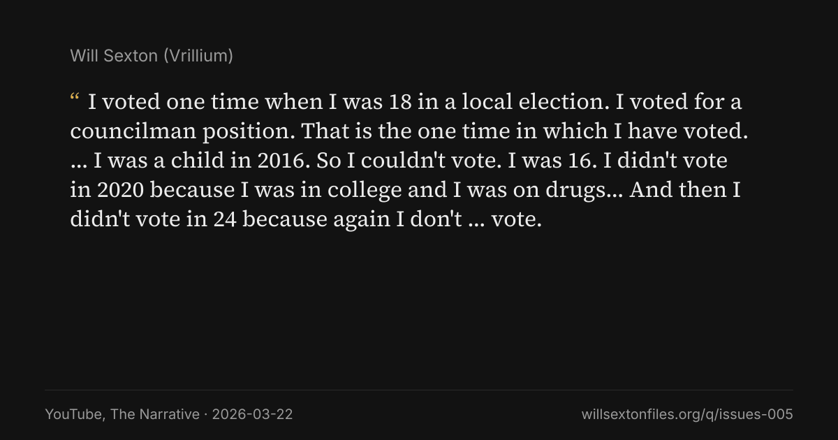 Quote card. Will Sexton: "I voted one time when I was 18 in a local election. I voted for a councilman position. That is the one time in which I have voted. … I was a child in 2016. So I couldn't vote. I was 16. I didn't vote in 2020 because I was in college and I was on drugs… And then I didn't vote in 24 because again I don't … vote.". YouTube, The Narrative, 2026-03-22. willsextonfiles.org/q/issues-005