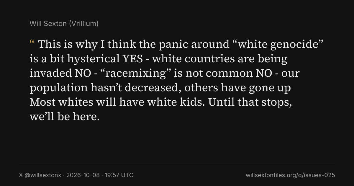 Quote card. Will Sexton: "This is why I think the panic around “white genocide” is a bit hysterical YES - white countries are being invaded NO - “racemixing” is not common NO - our population hasn’t decreased, others have gone up Most whites will have white kids. Until that stops, we’ll be here.". X @willsextonx, 2026-10-08, 19:57 UTC. willsextonfiles.org/q/issues-025
