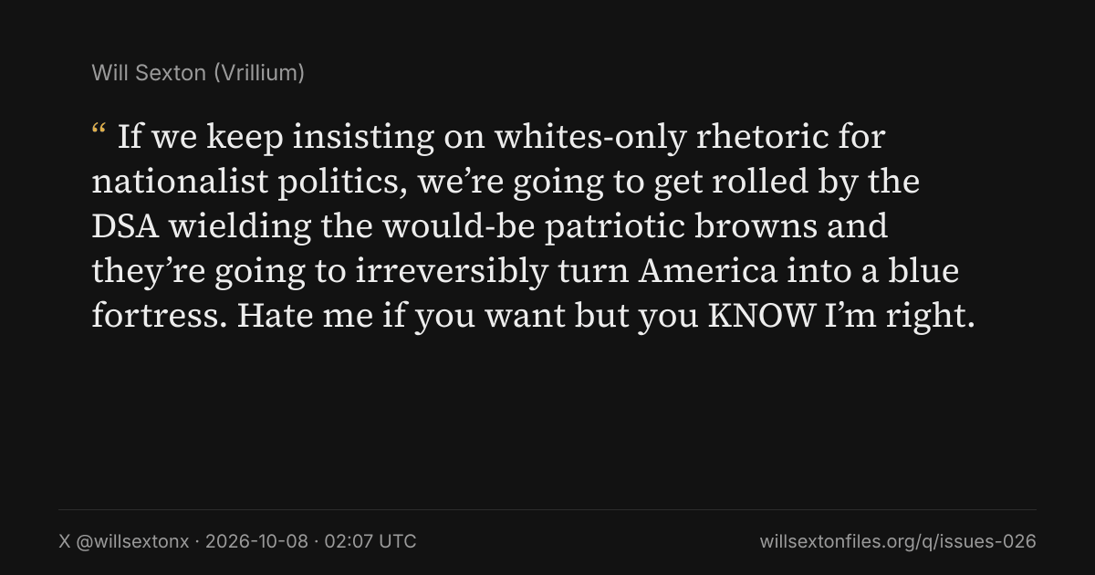 Quote card. Will Sexton: "If we keep insisting on whites-only rhetoric for nationalist politics, we’re going to get rolled by the DSA wielding the would-be patriotic browns and they’re going to irreversibly turn America into a blue fortress. Hate me if you want but you KNOW I’m right.". X @willsextonx, 2026-10-08, 02:07 UTC. willsextonfiles.org/q/issues-026