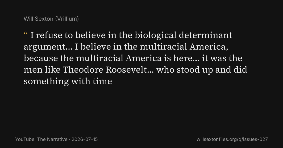 Quote card. Will Sexton: "I refuse to believe in the biological determinant argument… I believe in the multiracial America, because the multiracial America is here… it was the men like Theodore Roosevelt… who stood up and did something with time". YouTube, The Narrative, 2026-07-15. willsextonfiles.org/q/issues-027