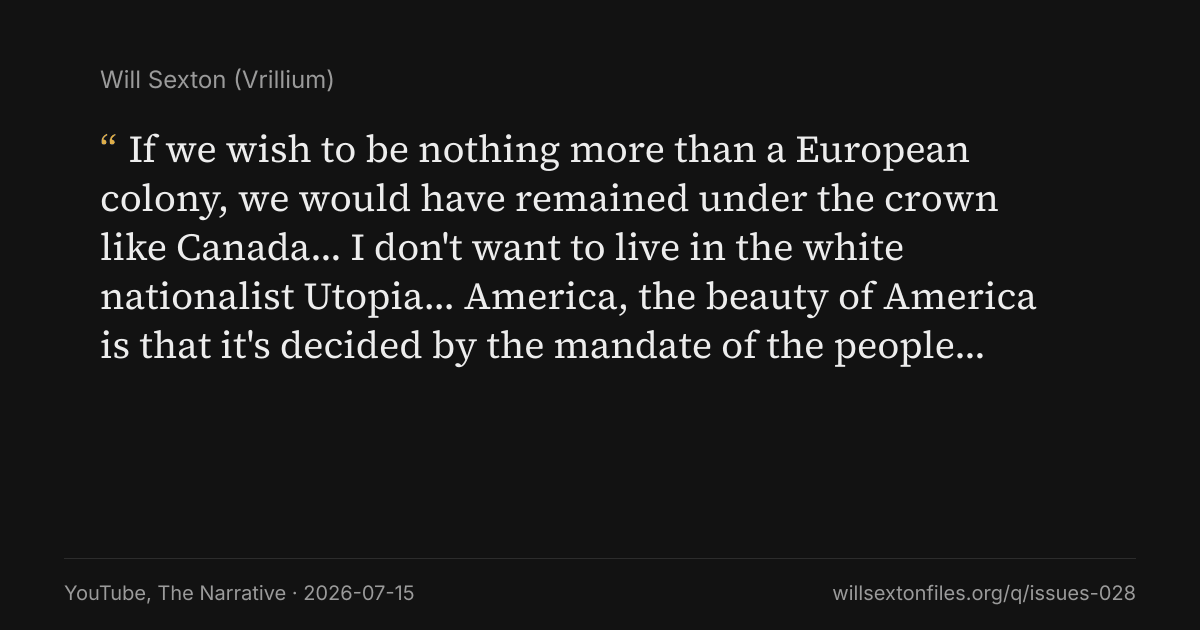 Quote card. Will Sexton: "If we wish to be nothing more than a European colony, we would have remained under the crown like Canada… I don't want to live in the white nationalist Utopia… America, the beauty of America is that it's decided by the mandate of the people…". YouTube, The Narrative, 2026-07-15. willsextonfiles.org/q/issues-028