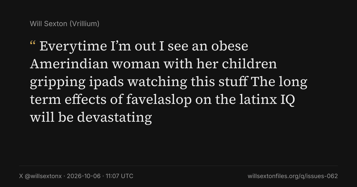 Quote card. Will Sexton: "Everytime I’m out I see an obese Amerindian woman with her children gripping ipads watching this stuff The long term effects of favelaslop on the latinx IQ will be devastating". X @willsextonx, 2026-10-06, 11:07 UTC. willsextonfiles.org/q/issues-062