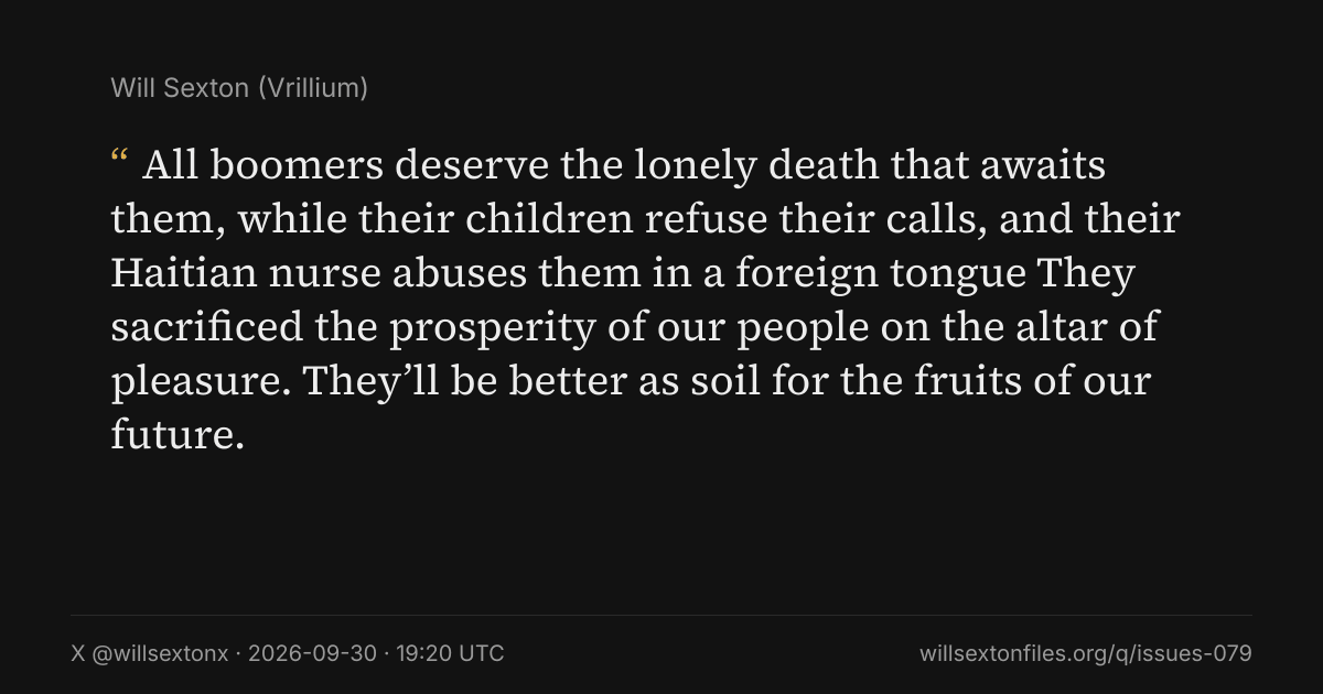 Quote card. Will Sexton: "All boomers deserve the lonely death that awaits them, while their children refuse their calls, and their Haitian nurse abuses them in a foreign tongue They sacrificed the prosperity of our people on the altar of pleasure. They’ll be better as soil for the fruits of our future.". X @willsextonx, 2026-09-30, 19:20 UTC. willsextonfiles.org/q/issues-079