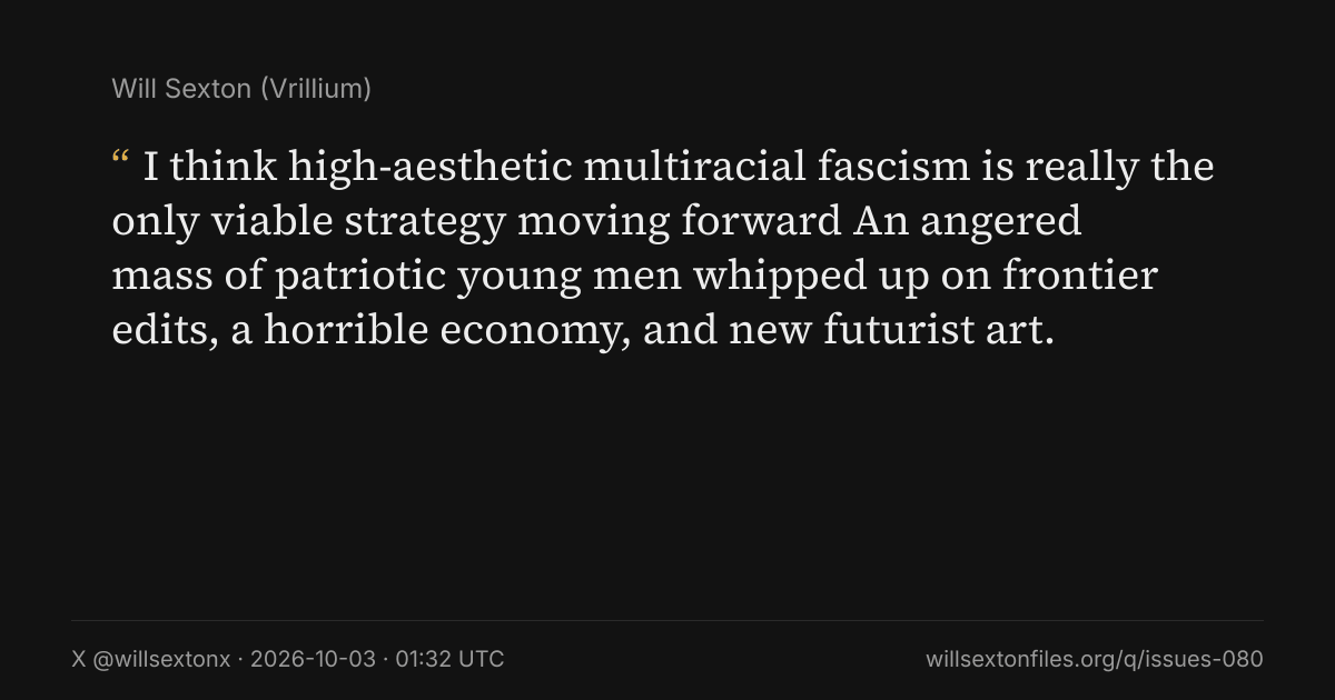 Quote card. Will Sexton: "I think high-aesthetic multiracial fascism is really the only viable strategy moving forward An angered mass of patriotic young men whipped up on frontier edits, a horrible economy, and new futurist art.". X @willsextonx, 2026-10-03, 01:32 UTC. willsextonfiles.org/q/issues-080