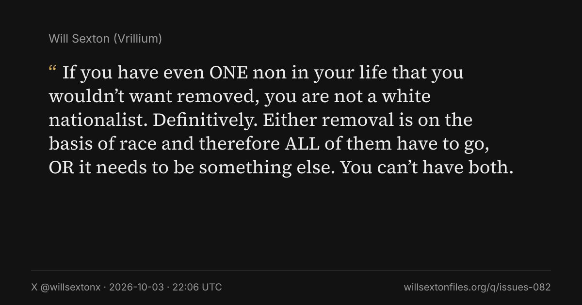 Quote card. Will Sexton: "If you have even ONE non in your life that you wouldn’t want removed, you are not a white nationalist. Definitively. Either removal is on the basis of race and therefore ALL of them have to go, OR it needs to be something else. You can’t have both.". X @willsextonx, 2026-10-03, 22:06 UTC. willsextonfiles.org/q/issues-082