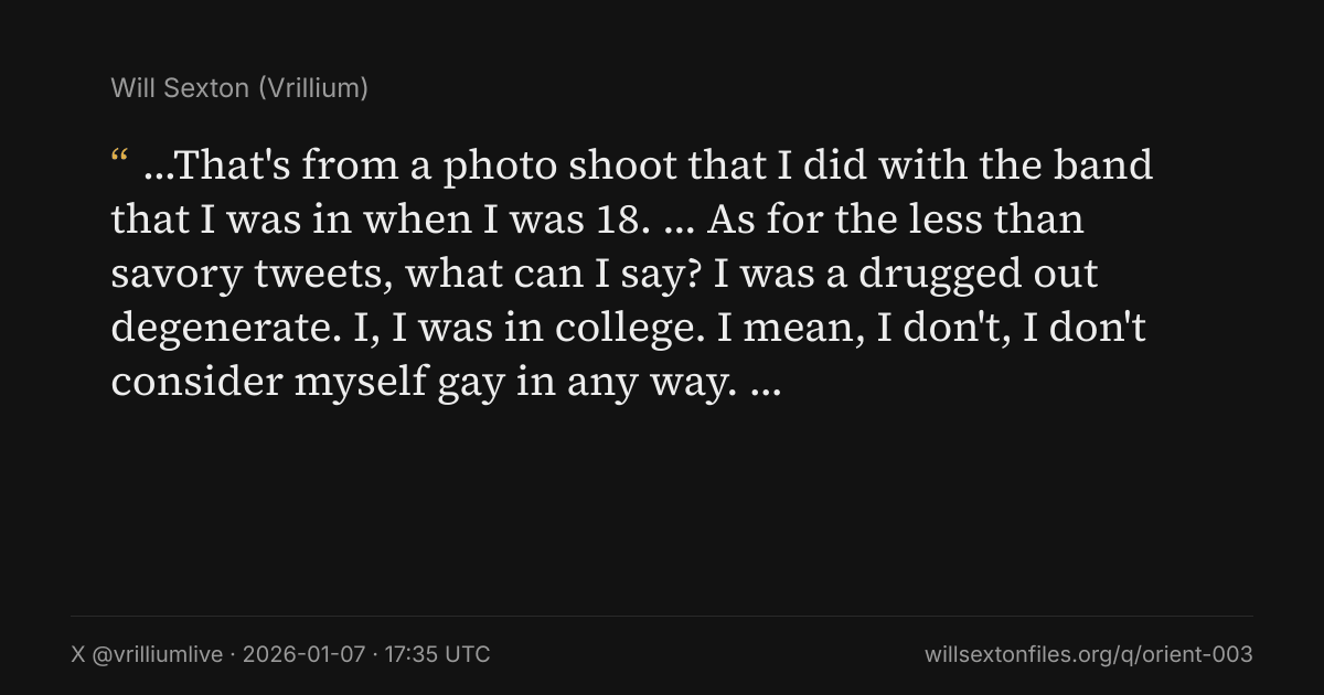 Quote card. Will Sexton: "…That's from a photo shoot that I did with the band that I was in when I was 18. … As for the less than savory tweets, what can I say? I was a drugged out degenerate. I, I was in college. I mean, I don't, I don't consider myself gay in any way. …". X @vrilliumlive, 2026-01-07, 17:35 UTC. willsextonfiles.org/q/orient-003