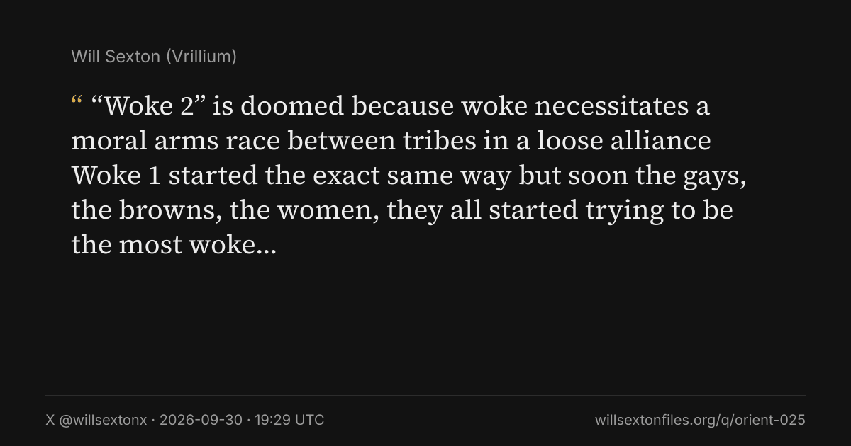 Quote card. Will Sexton: "“Woke 2” is doomed because woke necessitates a moral arms race between tribes in a loose alliance Woke 1 started the exact same way but soon the gays, the browns, the women, they all started trying to be the most woke…". X @willsextonx, 2026-09-30, 19:29 UTC. willsextonfiles.org/q/orient-025