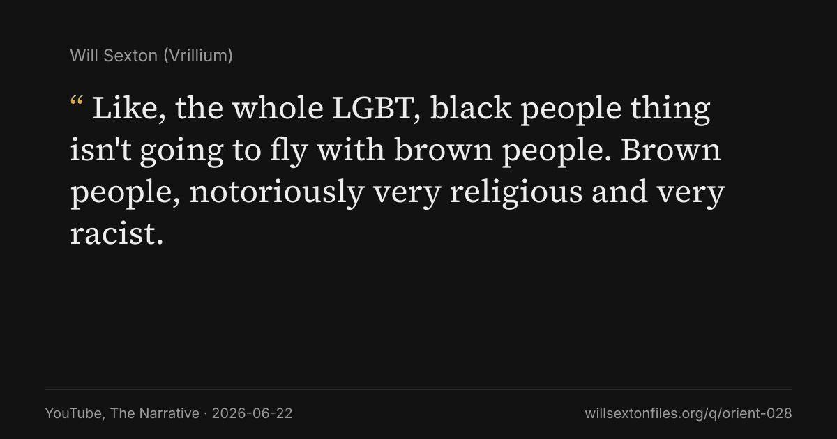 Quote card. Will Sexton: "Like, the whole LGBT, black people thing isn't going to fly with brown people. Brown people, notoriously very religious and very racist.". YouTube, The Narrative, 2026-06-22. willsextonfiles.org/q/orient-028