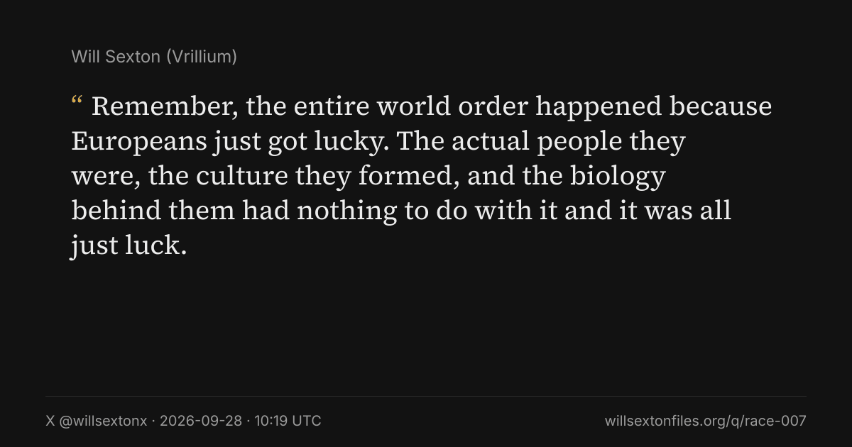 Quote card. Will Sexton: "Remember, the entire world order happened because Europeans just got lucky. The actual people they were, the culture they formed, and the biology behind them had nothing to do with it and it was all just luck.". X @willsextonx, 2026-09-28, 10:19 UTC. willsextonfiles.org/q/race-007