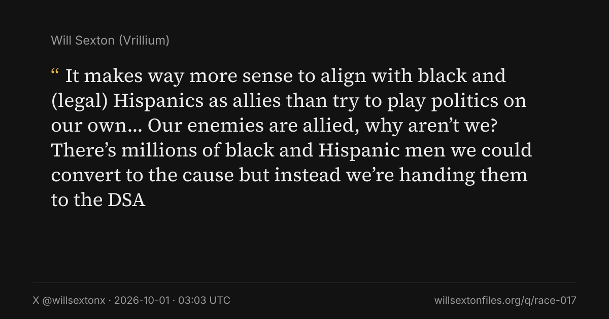 Quote card. Will Sexton: "It makes way more sense to align with black and (legal) Hispanics as allies than try to play politics on our own… Our enemies are allied, why aren’t we? There’s millions of black and Hispanic men we could convert to the cause but instead we’re handing them to the DSA". X @willsextonx, 2026-10-01, 03:03 UTC. willsextonfiles.org/q/race-017