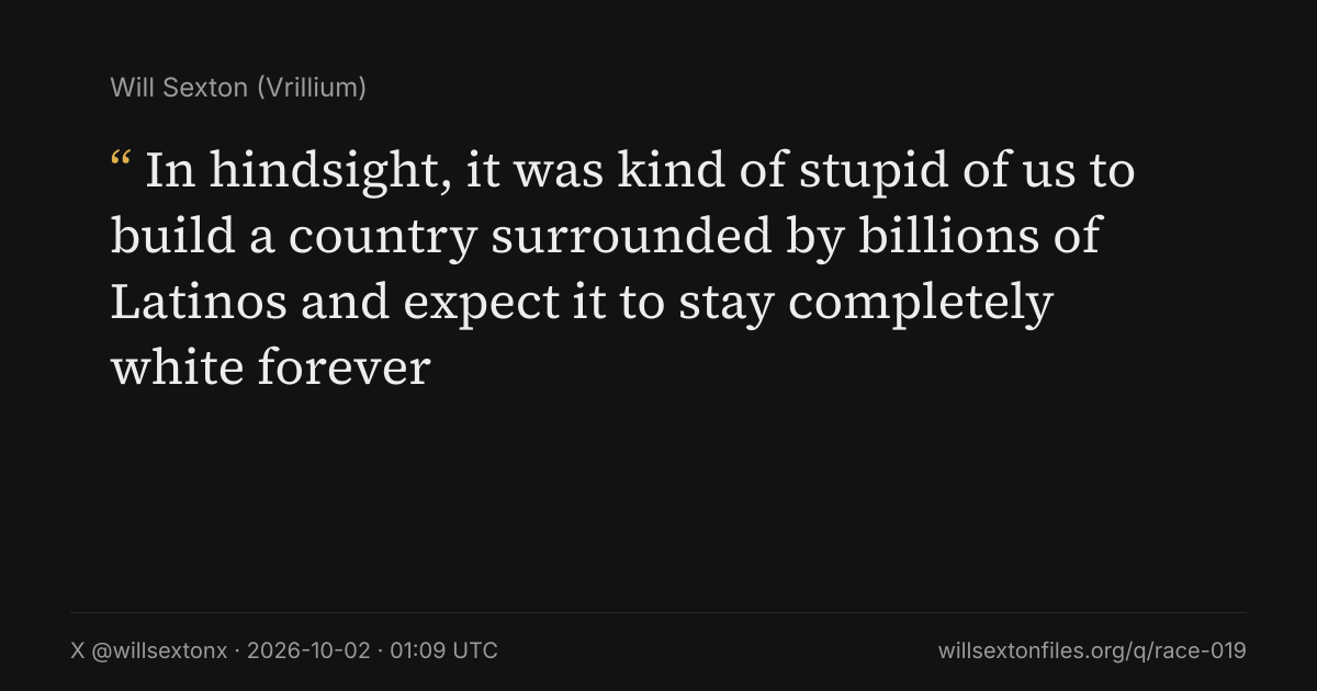 Quote card. Will Sexton: "In hindsight, it was kind of stupid of us to build a country surrounded by billions of Latinos and expect it to stay completely white forever". X @willsextonx, 2026-10-02, 01:09 UTC. willsextonfiles.org/q/race-019