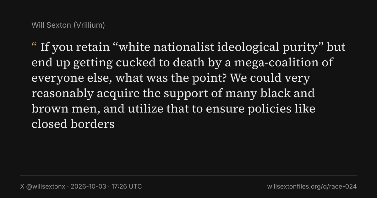 Quote card. Will Sexton: "If you retain “white nationalist ideological purity” but end up getting cucked to death by a mega-coalition of everyone else, what was the point? We could very reasonably acquire the support of many black and brown men, and utilize that to ensure policies like closed borders". X @willsextonx, 2026-10-03, 17:26 UTC. willsextonfiles.org/q/race-024