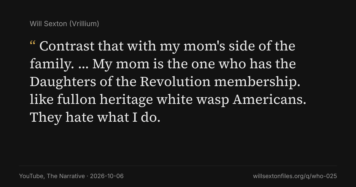 Quote card. Will Sexton: "Contrast that with my mom's side of the family. … My mom is the one who has the Daughters of the Revolution membership. like fullon heritage white wasp Americans. They hate what I do.". YouTube, The Narrative, 2026-10-06. willsextonfiles.org/q/who-025